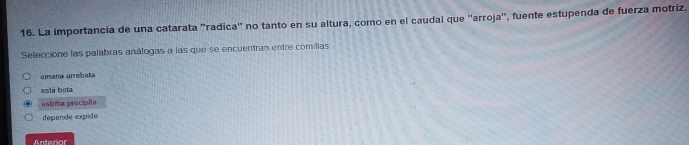 La importancia de una catarata ''radica'' no tanto en su altura, como en el caudal que ''arroja'', fuente estupenda de fuerza motriz.
Seleccione las palabras análogas a las que se encuentran entre comillas:
emana arrebata
está bota
estriba precipita
depende expide
Anterior