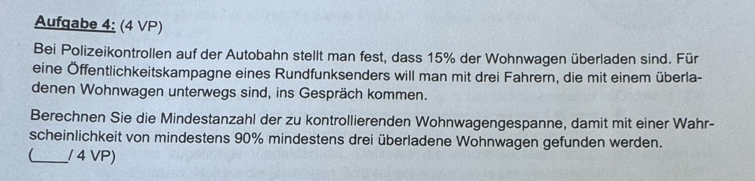 Aufgabe 4: (4 VP) 
Bei Polizeikontrollen auf der Autobahn stellt man fest, dass 15% der Wohnwagen überladen sind. Für 
eine Öffentlichkeitskampagne eines Rundfunksenders will man mit drei Fahrern, die mit einem überla- 
denen Wohnwagen unterwegs sind, ins Gespräch kommen. 
Berechnen Sie die Mindestanzahl der zu kontrollierenden Wohnwagengespanne, damit mit einer Wahr- 
scheinlichkeit von mindestens 90% mindestens drei überladene Wohnwagen gefunden werden. 
_ / 4 VP)