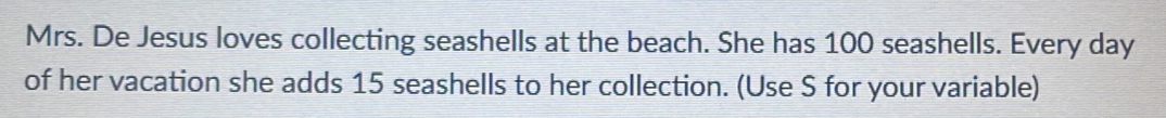 Mrs. De Jesus loves collecting seashells at the beach. She has 100 seashells. Every day
of her vacation she adds 15 seashells to her collection. (Use S for your variable)