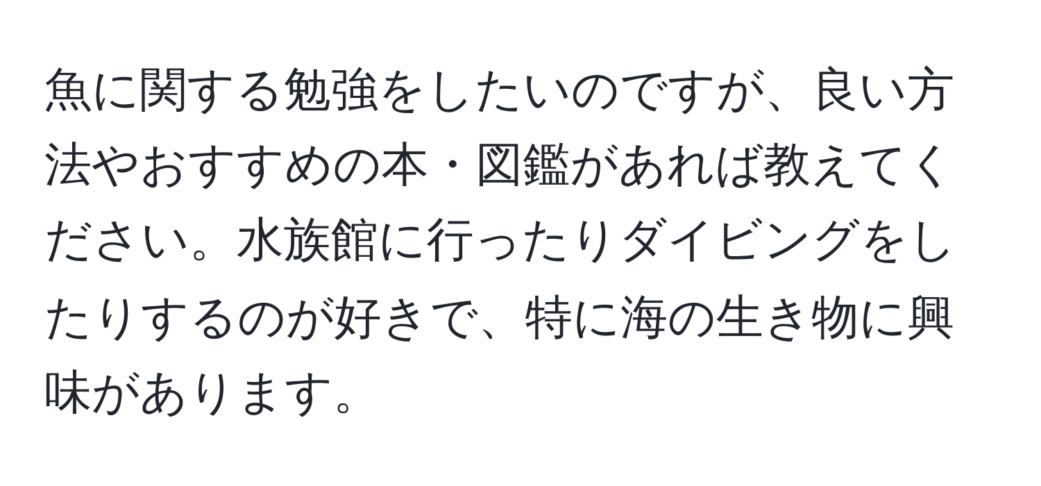 魚に関する勉強をしたいのですが、良い方法やおすすめの本・図鑑があれば教えてください。水族館に行ったりダイビングをしたりするのが好きで、特に海の生き物に興味があります。