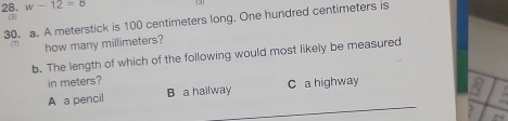 w-12=c (91
③
30. a. A meterstick is 100 centimeters long. One hundred centimeters is
how many millimeters?
b. The length of which of the following would most likely be measured
in meters?
_
A a pencil B a hailway C a highway