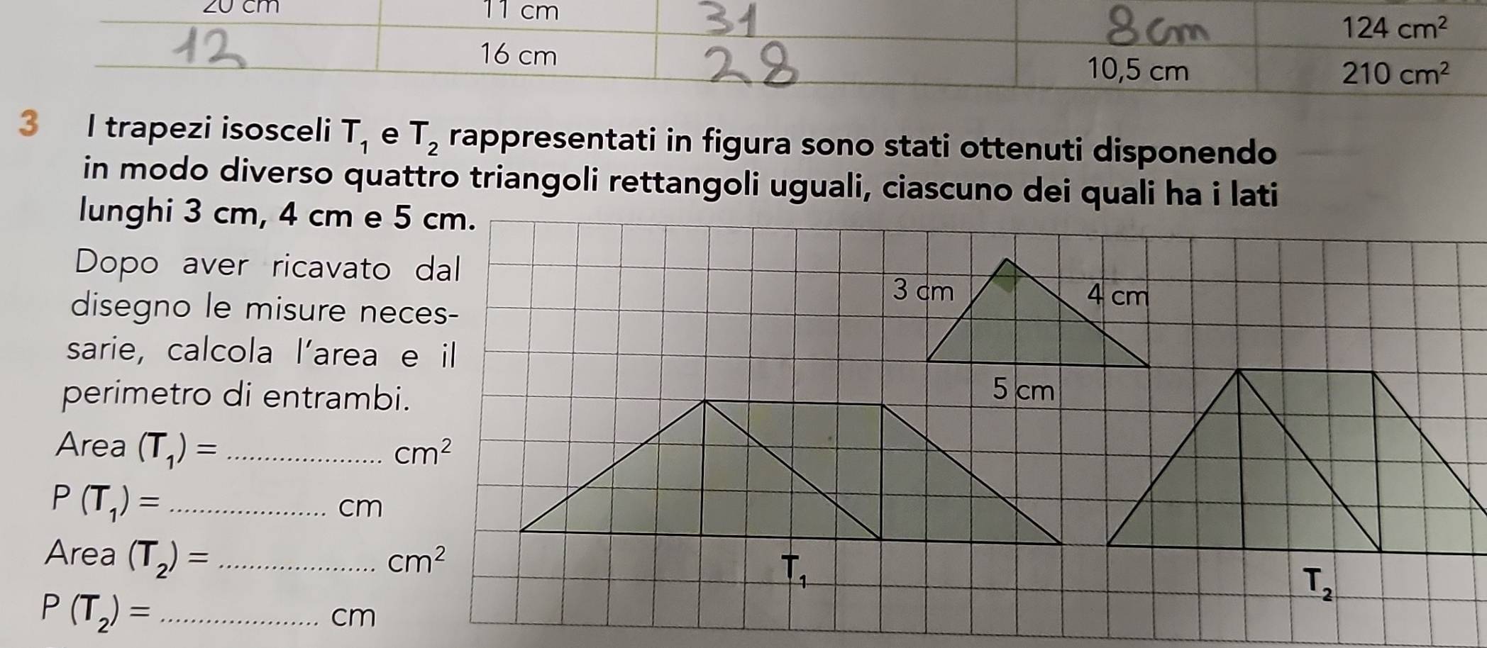 cm
124cm^2
16 cm
10,5 cm 210cm^2
3 I trapezi isosceli T_1 e T_2 rappresentati in figura sono stati ottenuti disponendo
in modo diverso quattro triangoli rettangoli uguali, ciascuno dei quali ha i lati
lunghi 3 cm, 4 cm e 5 cm.
Dopo aver ricavato dal
disegno le misure neces-
sarie, calcola l’area e il
perimetro di entrambi.
Area (T_1)= _ cm^2
P(T_1)= _
cm
Area (T_2)= _ cm^2
_ r_1
_ P(T_2)=
cm