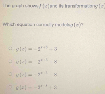 The graph shows f(x) and its transformationg (x
Which equation correctly models g(x) ?
g(x)=-2^(x+8)+3
g(x)=-2^(x+3)+8
g(x)=-2^(x+3)-8
g(x)=-2^(x-8)+3