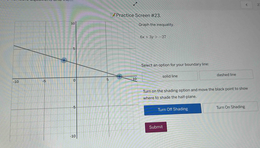 < 23
Practice Screen #23.
h the inequality.
6x+3y>-27
lect an option for your boundary line:
solid line dashed line
urn on the shading option and move the black point to show
here to shade the half-plane.
Turn On Shading
Turn Off Shading
Submit