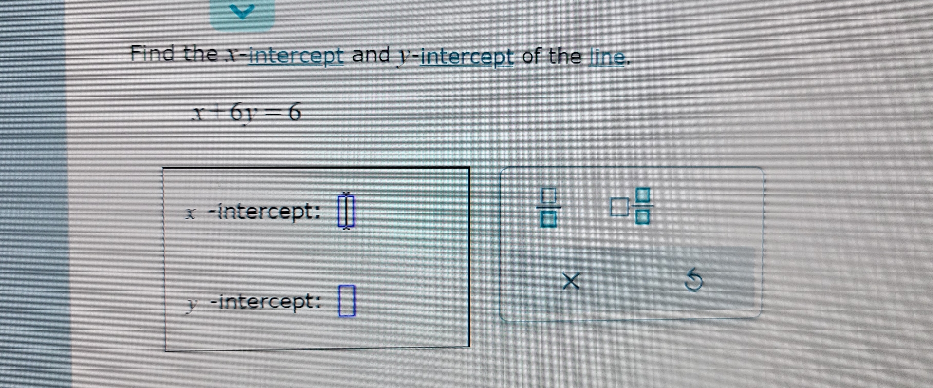 Find the x-intercept and y-intercept of the line.
x+6y=6
x -intercept: 
 □ /□   □  □ /□  
×
y -intercept: