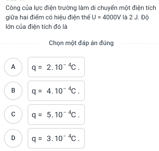 Công của lực điện trường làm di chuyển một điện tích
giữa hai điểm có hiệu điện thế U=4000V là 2 J. Độ
lớn của điện tích đó là
Chọn một đáp án đúng
A q=2.10^(-4)C.
B q=4.10^(-4)C.
C q=5.10^(-4)C.
D q=3.10^(-4)C.