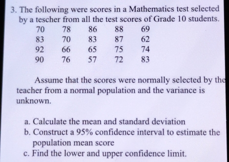 The following were scores in a Mathematics test selected 
by a tescher from all the test scores of Grade 10 students.
70 78 86 88 69
83 70 83 87 62
92 66 65 75 74
90 76 57 72 83
Assume that the scores were normally selected by the 
teacher from a normal population and the variance is 
unknown. 
a. Calculate the mean and standard deviation 
b. Construct a 95% confidence interval to estimate the 
population mean score 
c. Find the lower and upper confidence limit.