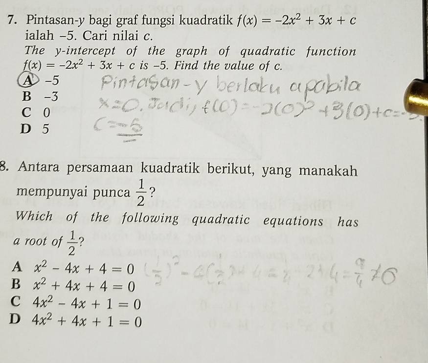 Pintasan-y bagi graf fungsi kuadratik f(x)=-2x^2+3x+c
ialah -5. Cari nilai c.
The y-intercept of the graph of quadratic function
f(x)=-2x^2+3x+c is -5. Find the value of c.
A -5
B -3
C 0
D 5
8. Antara persamaan kuadratik berikut, yang manakah
mempunyai punca  1/2  ?
Which of the following quadratic equations has
a root of  1/2  ?
A x^2-4x+4=0
B x^2+4x+4=0
C 4x^2-4x+1=0
D 4x^2+4x+1=0