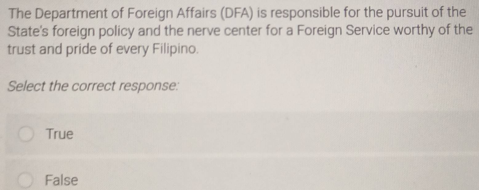 The Department of Foreign Affairs (DFA) is responsible for the pursuit of the
State's foreign policy and the nerve center for a Foreign Service worthy of the
trust and pride of every Filipino.
Select the correct response:
True
False