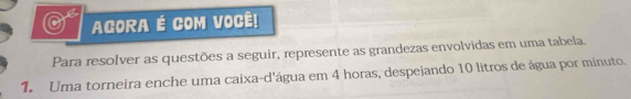 AGORA É COM VOCÊ! 
Para resolver as questões a seguir, represente as grandezas envolvidas em uma tabela. 
1. Uma torneira enche uma caixa-d'água em 4 horas, despejando 10 litros de água por minuto.