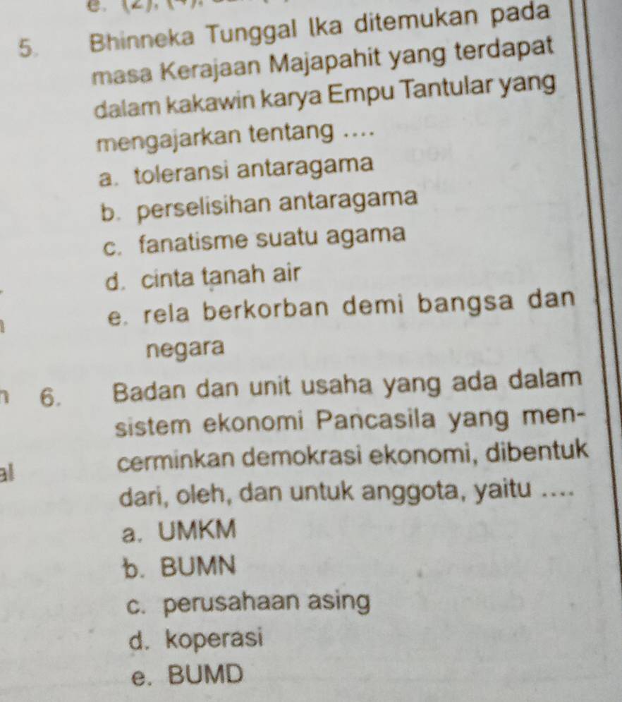 Bhinneka Tunggal lka ditemukan pada
masa Kerajaan Majapahit yang terdapat
dalam kakawin karya Empu Tantular yang
mengajarkan tentang ....
a. toleransi antaragama
b. perselisihan antaragama
c. fanatisme suatu agama
d. cinta tanah air
e. rela berkorban demi bangsa dan
negara
6. Badan dan unit usaha yang ada dalam
sistem ekonomi Pancasila yang men-
al
cerminkan demokrasi ekonomi, dibentuk
dari, oleh, dan untuk anggota, yaitu ....
a. UMKM
b. BUMN
c. perusahaan asing
d. koperasi
e. BUMD