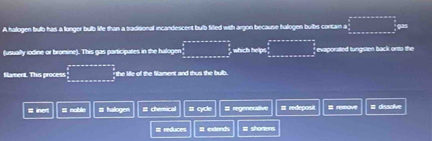 A hallogen bulb has a longer bulb life than a traditional incandescent bulb filled with argon because halogen bulbs cortain a □ gas
(usually iodine or bromine). This gas participates in the halogen □ , which helps overline  evaporated tungsten back onto the
flament. This process □ the life of the filament and thus the bulb.
s inert z noble ;; halogen = chemical : cycle # regenerative = redeposit # remove # dissolve
# reduces = extends = shortens