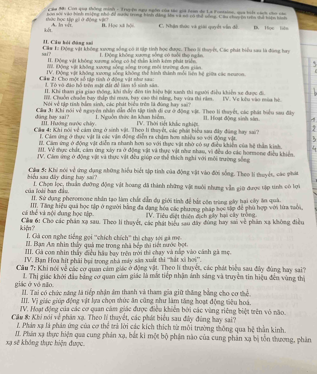 Con quạ thông minh - Truyện ngụ ngôn của tác giá Jean de La Fontaine, qua biết cách cho các
hòn sỏi vào bình miệng nhỏ để nước trong bình dâng lên và nó có thể uống. Cầu chuyện trên thể hiện hình
thức học tập gì ở động vật?
A. In vết. B. Học xã hội. C. Nhận thức và giải quyết vẫn đề. D. Học liên
kết.
II. Câu hỏi đúng sai
Cầu 1: Động vật không xương sống có ít tập tính học được. Theo lí thuyết, Các phát biểu sau là đùng hay
sai? I. Động không xương sống có tuổi thọ ngắn.
II. Động vật không xương sống có hệ thần kinh kém phát triển.
III. Động vật không xương sống sống trong môi trường đơn giản.
IV. Động vật không xương sống không thể hình thành mối liên hệ giữa các neuron.
Câu 2: Cho một số tập tính ở động vật như sau:
I. Tò vò đào hố trên mặt đất để làm tổ sinh sản.
II. Khi tham gia giao thông, khí thấy đèn tín hiệu bật xanh thi người điều khiền xe được đi.
III. Chuồn chuồn bay thấp thì mưa, bay cao thì năng, bay vừa thì râm. IV. Ve kêu vào mùa hè.
Nói về tập tính bầm sinh, các phát biểu trên là đúng hay sai?
Câu 3: Khi nói về nguyên nhân dẫn đến tập tính di cư ở động vật. Theo lí thuyết, các phát biểu sau đây
dúng hay sai? I. Nguồn thức ăn khan hiếm. II. Hoạt động sinh sản.
III. Hướng nước chảy. IV. Thời tiết khắc nghiệt.
Câu 4: Khi nói về cảm ứng ở sinh vật. Theo lí thuyết, các phát biểu sau đây đúng hay sai?
I. Cảm ứng ở thực vật là các vận động diễn ra chậm hơn nhiều so với động vật.
II. Cảm ứng ở động vật diễn ra nhanh hơn so với thực vật nhờ có sự điều khiển của hệ thần kinh.
III. Về thực chất, cảm ứng xảy ra ở động vật và thực vật như nhau, vì đều do các hormone điều khiển.
IV. Cảm ứng ở động vật và thực vật đều giúp cơ thể thích nghi với môi trường sống
Câu 5: Khi nói về ứng dụng những hiểu biết tập tính của động vật vào đời sống. Theo lí thuyết, các phát
biểu sau đây đúng hay sai?
I. Chọn lọc, thuần dưỡng động vật hoang dã thành những vật nuôi nhưng vẫn giữ được tập tính có lợi
của loài ban đầu.
II. Sử dụng pheromone nhân tạo làm chất dẫn dụ giới tính để bắt côn trùng gây hại cây ăn quả.
III. Tăng hiệu quả học tập ở người bằng đa dạng hóa các phương pháp học tập để phù hợp với lứa tuổi,
cá thể và nội dung học tập. IV. Tiêu diệt thiên địch gây hại cây trồng.
Câu 6: Cho các phản xạ sau. Theo lí thuyết, các phát biểu sau đây đúng hay sai về phản xạ không điều
kiện?
I. Gà con nghe tiếng gọi “chích chích” thì chạy tới gà mẹ.
II. Bạn An nhìn thấy quả me trong nhà bếp thì tiết nước bọt.
III. Gà con nhìn thấy diều hâu bay trên trời thì chạy và nấp vào cánh gà mẹ.
IV. Bạn Hoa hít phải bụi trong nhà máy sản xuất thì “hắt xì hơi”.
Câu 7: Khi nói về các cơ quan cảm giác ở động vật. Theo lí thuyết, các phát biểu sau đây đúng hay sai?
I. Thị giác khởi đầu bằng cơ quan cảm giác là mắt tiếp nhận ánh sáng và truyền tín hiệu đến vùng thị
giác ở vỏ não.
II. Tai có chức năng là tiếp nhận âm thanh và tham gia giữ thăng bằng cho cơ thể.
III. Vị giác giúp động vật lựa chọn thức ăn cũng như làm tăng hoạt động tiêu hoá.
IV. Hoạt động của các cơ quan cảm giác được điều khiển bởi các vùng riêng biệt trên vỏ não.
Câu 8: Khi nói về phản xạ. Theo lí thuyết, các phát biểu sau đây đúng hay sai?
I. Phản xạ là phản ứng của cơ thể trả lời các kích thích từ môi trường thông qua hệ thần kinh.
II. Phản xạ thực hiện qua cung phản xạ, bất kì một bộ phận nào của cung phản xạ bị tổn thương, phản
xạ sẽ không thực hiện được.
