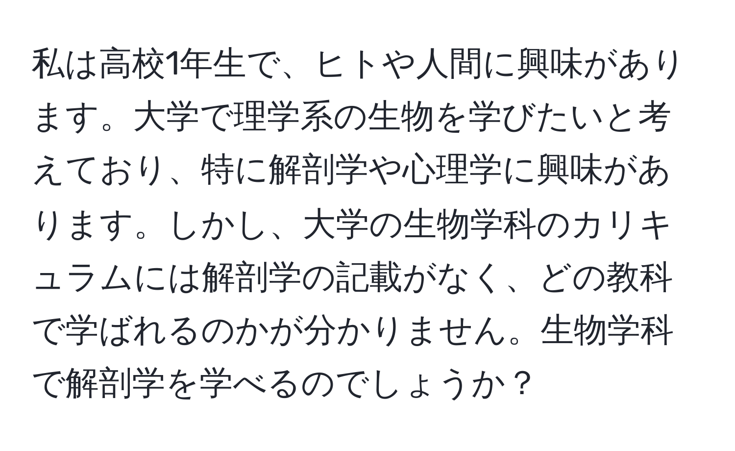 私は高校1年生で、ヒトや人間に興味があります。大学で理学系の生物を学びたいと考えており、特に解剖学や心理学に興味があります。しかし、大学の生物学科のカリキュラムには解剖学の記載がなく、どの教科で学ばれるのかが分かりません。生物学科で解剖学を学べるのでしょうか？