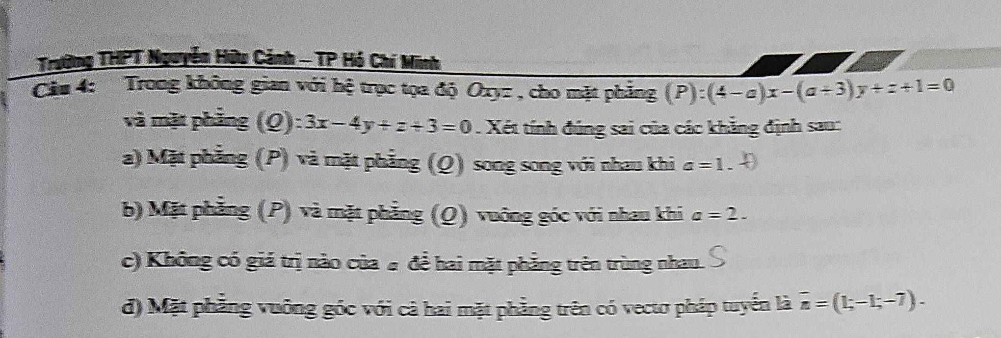 Trường THPT Nguyễn Hữu Cảnh - TP Hó Chí Minh
Cău 4: Trong không gian với hệ trục tọa độ Oxyz , cho mặt phẳng (P):(4-a)x-(a+3)y+z+1=0
và mặt phầng (Q): :3x-4y+z/ 3=0. Xét tính đúng sai của các khẳng định sau:
a) Mặt phẳng (P) và mặt phẳng (Q) song song với nhau khi a=1.
b) Mặt phẳng (P) và mặt phẳng (Q) vuớng góc với nhau khi a=2.
c) Không có giá trị nào của # để hai mặt phẳng trên trùng nhau.
đ) Mặt phẳng vuởng góc với cà hai mặt phẳng trên có vecto pháp tuyển là overline n=(1;-1;-7).