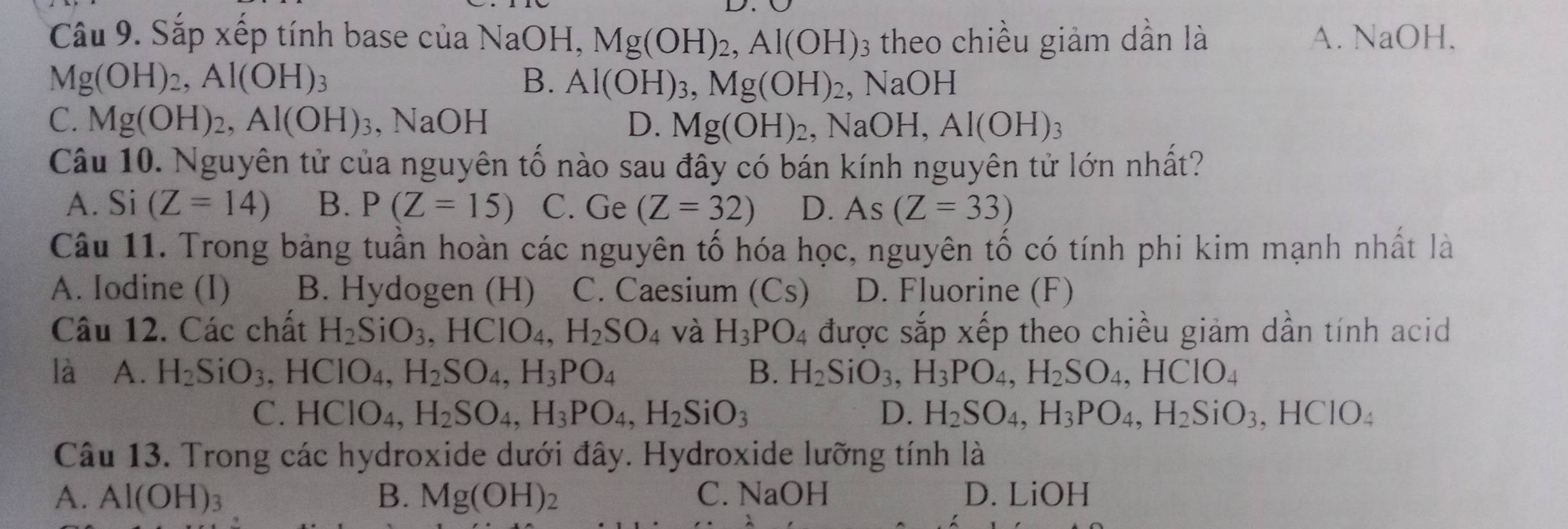 Sắp xếp tính base của NaOH, Mg(OH)_2,Al(OH) 3 theo chiều giảm dần là A. NaOH.
B. Al(OH)_3,Mg(OH)_2
Mg(OH)_2,Al(OH)_3 , NaOH
C. Mg(OH)_2,Al(OH)_3 NaOH D. Mg(OH)_2 , N OH Al(OH)_3
Câu 10. Nguyên tử của nguyên tố nào sau đây có bán kính nguyên tử lớn nhất?
A. Si (Z=14) B. P(Z=15) C. Ge (Z=32) D. As(Z=33)
Câu 11. Trong bảng tuần hoàn các nguyên tố hóa học, nguyên tố có tính phi kim mạnh nhất là
A. Iodine (I) B. Hydogen (H) C. Caesium (Cs) D. Fluorine (F)
Câu 12. Các chất H_2SiO_3,HCIO_4,H_2SO_4 và H_3PO_4 được sắp xếp theo chiều giảm dần tính acid
là A. H_2SiO_3 ,HClO_4,H_2SO_4,H_3PO_4 B. H_2SiO_3,H_3PO_4,H_2SO_4,HCIO_4
C. HCIO_4,H_2SO_4,H_3PO_4,H_2SiO_3 D. H_2SO_4,H_3PO_4,H_2SiO_3,HCIO_4
Câu 13. Trong các hydroxide dưới đây. Hydroxide lưỡng tính là
A. Al(OH)_3 B. Mg(OH)_2 C. NaOH D. LiOH