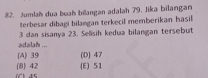 Jumlah dua buah bilangan adalah 79. Jika bilangan
terbesar dibagi bilangan terkecil memberikan hasil
3 dan sisanya 23. Selisih kedua bilangan tersebut
adalah ...
(A) 39 (D) 47
(B) 42 (E) 51
(C) 45