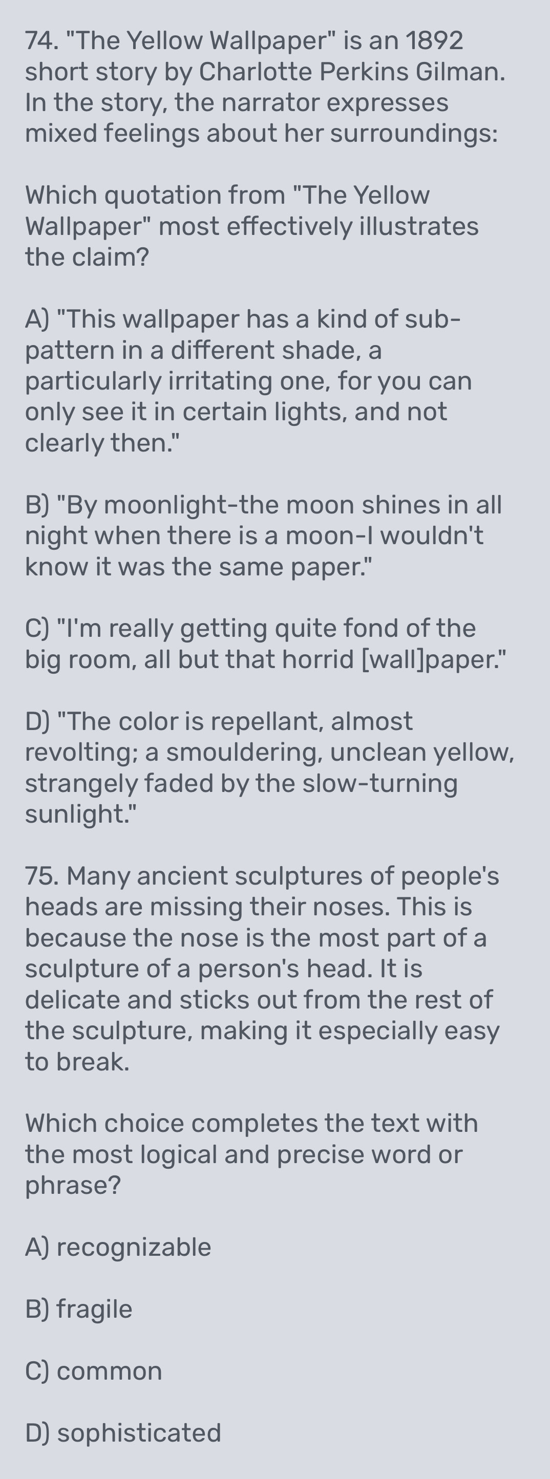 "The Yellow Wallpaper" is an 1892
short story by Charlotte Perkins Gilman.
In the story, the narrator expresses
mixed feelings about her surroundings:
Which quotation from "The Yellow
Wallpaper" most effectively illustrates
the claim?
A) "This wallpaper has a kind of sub-
pattern in a different shade, a
particularly irritating one, for you can
only see it in certain lights, and not
clearly then."
B) "By moonlight-the moon shines in all
night when there is a moon-I wouldn't
know it was the same paper."
C) "I'm really getting quite fond of the
big room, all but that horrid [wall]paper."
D) "The color is repellant, almost
revolting; a smouldering, unclean yellow,
strangely faded by the slow-turning
sunlight."
75. Many ancient sculptures of people's
heads are missing their noses. This is
because the nose is the most part of a
sculpture of a person's head. It is
delicate and sticks out from the rest of
the sculpture, making it especially easy
to break.
Which choice completes the text with
the most logical and precise word or
phrase?
A) recognizable
B) fragile
C) common
D) sophisticated