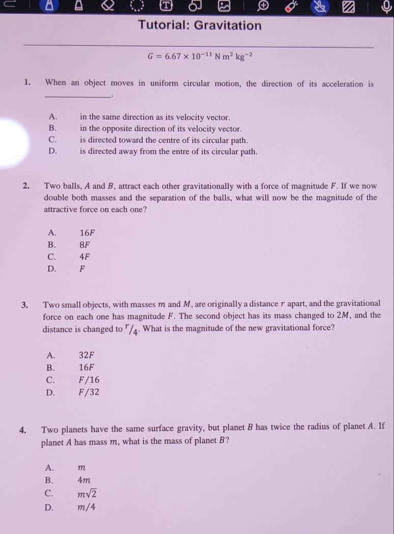 Tutorial: Gravitation
G=6.67* 10^(-11)Nm^2kg^(-2)
1. When an object moves in uniform circular motion, the direction of its acceleration is
_。
A. in the same direction as its velocity vector.
B. in the opposite direction of its velocity vector.
C. is directed toward the centre of its circular path.
D. is directed away from the entre of its circular path.
2. Two balls, A and B, attract each other gravitationally with a force of magnitude F. If we now
double both masses and the separation of the balls, what will now be the magnitude of the
attractive force on each one?
A. 16F
B. 8F
C. 4F
D. F
3. Two small objects, with masses m and M, are originally a distance r apart, and the gravitational
force on each one has magnitude F. The second object has its mass changed to 2M, and the
distance is changed to ”/4. What is the magnitude of the new gravitational force?
A. 32F
B. 16F
C. F/16
D. F/32
4. Two planets have the same surface gravity, but planet B has twice the radius of planet A. If
planet A has mass m, what is the mass of planet B?
A. m
B. 4m
C. msqrt(2)
D. m/4