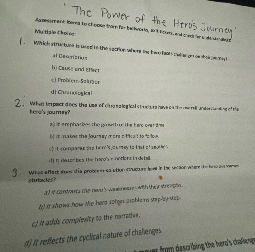 Assessment Items to choose from for bellworks, exit tickets, and check for understandings
Multiple Choice:
Which structure is used in the section where the hero faces challenges on their journey?
a) Description
b) Cause and Effect
c) Problem-Solution
d) Chronological
What impact does the use of chronological structure have on the overall understanding of the
hero's journey?
a) It emphasizes the growth of the hero over time.
b) It makes the journey more difficult to follow.
c) It compares the hero’s journey to that of another.
d) It describes the hero’s emotions in detail.
What effect does the problem-solution structure have in the section where the hero overcomes
obstacles?
a) It contrasts the hero’s weaknesses with their strengths.
b) It shows how the hero solves problems step-by-step.
c) It adds complexity to the narrative.
d) It reflects the cyclical nature of challenges.
noves rom describing the hero's challeng .