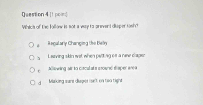 Which of the follow is not a way to prevent diaper rash?
a Regularly Changing the Baby
b Leaving skin wet when putting on a new diaper
C Allowing air to circulate around diaper area
d Making sure diaper isn't on too tight