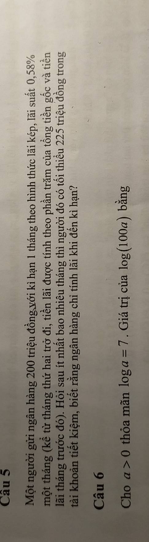 Một người gửi ngân hàng 200 triệu đồng với kì hạn 1 tháng theo hình thức lãi kép, lãi suất 0,58%
một tháng (kể từ tháng thứ hai trở đi, tiền lãi được tính theo phần trăm của tổng tiền gốc và tiền 
lãi tháng trước đó). Hỏi sau ít nhất bao nhiêu tháng thì người đó có tối thiều 225 triệu đồng trong 
tài khoản tiết kiệm, biết rằng ngân hàng chỉ tính lãi khi đến kì hạn? 
Câu 6 
Cho a>0 thỏa mãn log a=7. Giá trị của log (100a) bằng