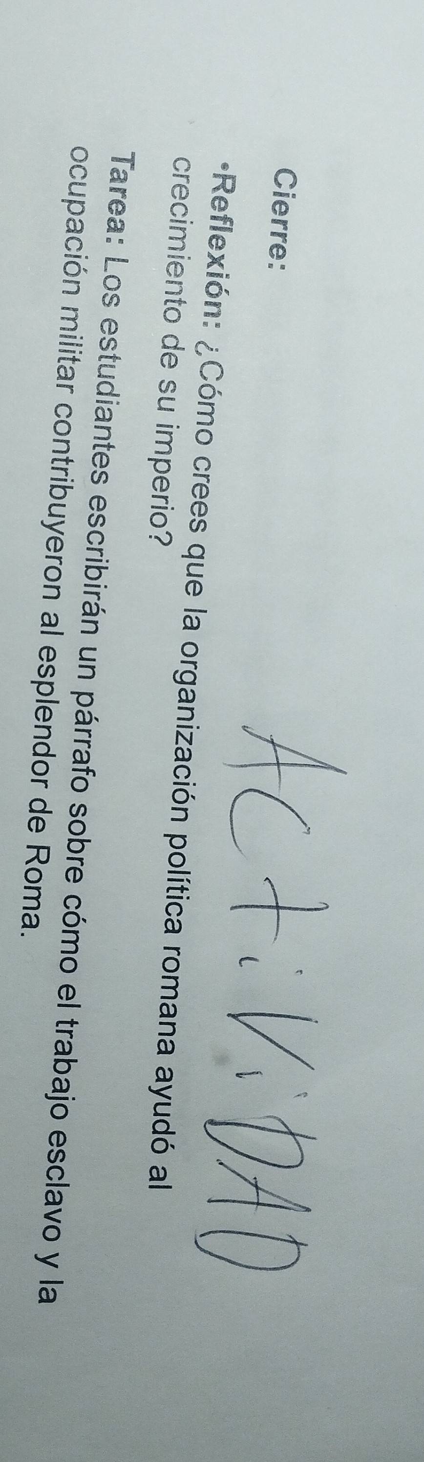 Cierre: 
*Reflexión: ¿Cómo crees que la organización política romana ayudó al 
crecimiento de su imperio? 
Tarea: Los estudiantes escribirán un párrafo sobre cómo el trabajo esclavo y la 
ocupación militar contribuyeron al esplendor de Roma.