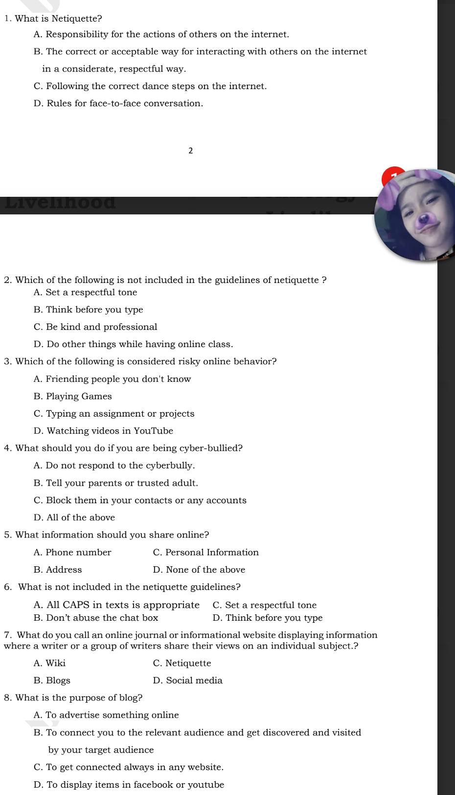 What is Netiquette?
A. Responsibility for the actions of others on the internet.
B. The correct or acceptable way for interacting with others on the internet
in a considerate, respectful way.
C. Following the correct dance steps on the internet.
D. Rules for face-to-face conversation.
2
Livelinood
2. Which of the following is not included in the guidelines of netiquette ?
A. Set a respectful tone
B. Think before you type
C. Be kind and professional
D. Do other things while having online class.
3. Which of the following is considered risky online behavior?
A. Friending people you don't know
B. Playing Games
C. Typing an assignment or projects
D. Watching videos in YouTube
4. What should you do if you are being cyber-bullied?
A. Do not respond to the cyberbully.
B. Tell your parents or trusted adult.
C. Block them in your contacts or any accounts
D. All of the above
5. What information should you share online?
A. Phone number C. Personal Information
B. Address D. None of the above
6. What is not included in the netiquette guidelines?
A. All CAPS in texts is appropriate C. Set a respectful tone
B. Don’t abuse the chat box D. Think before you type
7. What do you call an online journal or informational website displaying information
where a writer or a group of writers share their views on an individual subject.?
A. Wiki C. Netiquette
B. Blogs D. Social media
8. What is the purpose of blog?
A. To advertise something online
B. To connect you to the relevant audience and get discovered and visited
by your target audience
C. To get connected always in any website.
D. To display items in facebook or youtube