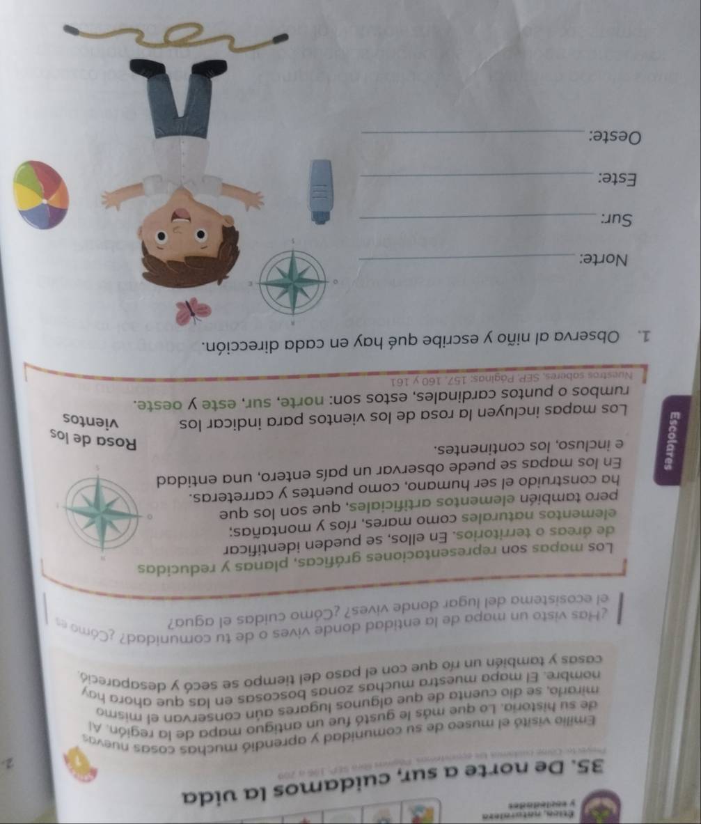 Ética, naturalera 
y esclecados 
35. De norte a sur, cuidamos la vida 
2. 
Emilio visitó el museo de su comunidad y aprendió muchas cosas nuevas 
de su historia. Lo que más le gustó fue un antiguo mapa de la región. Al 
mirarío, se dio cuenta de que algunos lugares aún conservan el mismo 
nombre. El mapa muestra muchas zonas boscosas en las que ahora hay 
casas y también un río que con el paso del tiempo se secó y desapareció, 
¿Has visto un mapa de la entidad donde vives o de tu comunidad? ¿Cómo es 
el ecosistema del lugar donde vives? ¿Cómo cuidas el agua? 
Los mapas son representaciones gráficas, planas y reducidas 
de áreas o territorios. En ellos, se pueden identificar 
elementos naturales como mares, ríos y montañas; 
pero también elementos artificiales, que son los que 
ha construido el ser humano, como puentes y carreteras. 
En los mapas se puede observar un país entero, una entidad 
e incluso, los continentes. 
Rosa de los 
Los mapas incluyen la rosa de los vientos para indicar los vientos 
rumbos o puntos cardinales, estos son: norte, sur, este y oeste. 
Nuestros saberes, SEP, Páginas: 157, 160 y 161
1. Observa al niño y escribe qué hay en cada dirección. 
Norte:_ 
Sur:_ 
Este:_ 
Oeste:_