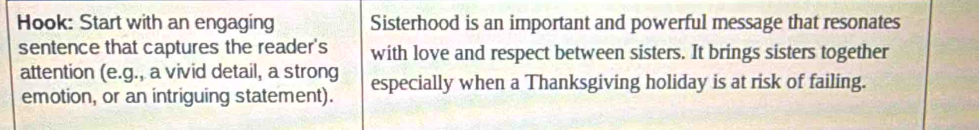 Hook: Start with an engaging Sisterhood is an important and powerful message that resonates 
sentence that captures the reader's with love and respect between sisters. It brings sisters together 
attention (e.g., a vivid detail, a strong especially when a Thanksgiving holiday is at risk of failing. 
emotion, or an intriguing statement).