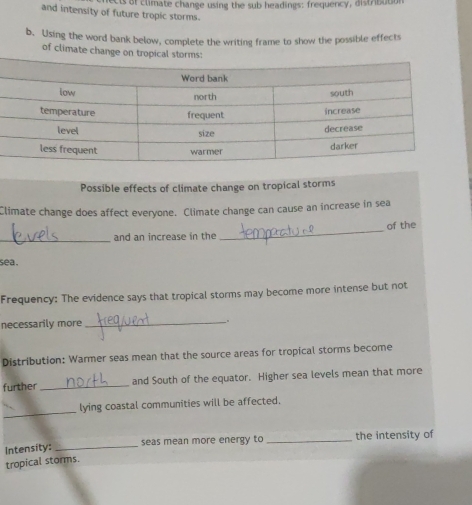 of climate change using the sub headings: frequency, distribution 
and intensity of future tropic storms. 
b. Using the word bank below, complete the writing frame to show the possible effects 
of climate change on 
Possible effects of climate change on tropical storms 
Climate change does affect everyone. Climate change can cause an increase in sea 
_and an increase in the _of the 
sea . 
Frequency: The evidence says that tropical storms may become more intense but not 
necessarily more_ 
Distribution: Warmer seas mean that the source areas for tropical storms become 
further_ and South of the equator. Higher sea levels mean that more 
_ 
lying coastal communities will be affected. 
seas mean more energy to _the intensity of 
Intensity:_ 
tropical storms.