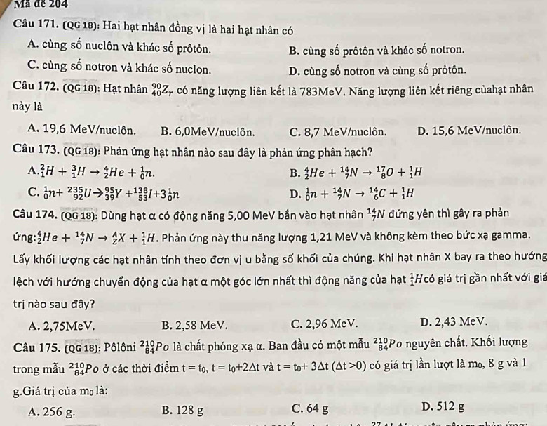 Mã đe 204
Câu 171. (QG 18): Hai hạt nhân đồng vị là hai hạt nhân có
A. cùng số nuclôn và khác số prôtỏn. B. cùng số prôtôn và khác số notron.
C. cùng số notron và khác số nuclon. D. cùng số notron và cùng số prỏtôn.
Câu 172. (QG 18); Hạt nhân _(40)^(90)Z Cp có năng lượng liên kết là 783MeV. Năng lượng liên kết riêng củahạt nhân
này là
A. 19,6 MeV/nuclôn. B. 6,0MeV/nuclôn. C. 8,7 MeV/nuclôn. D. 15,6 MeV/nuclôn.
Câu 173. (QG 18): Phản ứng hạt nhân nào sau đây là phản ứng phân hạch?
A. _1^(2H+_1^3Hto _2^4He+_0^1n. B. _2^4He+_7^(14)Nto _8^(17)O+_1^1H
C. _0^1n+_(92)^(235)Uto _(39)^(95)Y+_(53)^(138)I+3_0^1n _0^1n+_7^(14)Nto _6^(14)C+_1^1H
D.
Câu 174. (QG 18): Dùng hạt α có động năng 5,00 MeV bắn vào hạt nhân _7^(14)N đứng yên thì gây ra phản
ứng: _2^4He+_7^(14)Nto _Z^AX+_1^1H. Phản ứng này thu năng lượng 1,21 MeV và không kèm theo bức xạ gamma.
Lấy khối lượng các hạt nhân tính theo đơn vị u bằng số khối của chúng. Khi hạt nhân X bay ra theo hướng
lệch với hướng chuyển động của hạt α một góc lớn nhất thì động năng của hạt frac 1)1 Hcó giá trị gần nhất với gia
trị nào sau đây?
A. 2,75MeV. B. 2,58 MeV. C. 2,96 MeV. D. 2,43 MeV.
Câu 175. (QG 18): Pôlôni _(84)^(210)Po là chất phóng xạ α. Ban đầu có một mẫu ²ảPo nguyên chất. Khối lượng
trong mẫu ²P० ở các thời điểm t=t_0,t=t_0+2△ t và t=t_0+3△ t(△ t>0) có giá trị lần lượt là m₀, 8 g và 1
g.Giá trị của mọ là:
A. 256 g. B. 128 g C. 64 g
D. 512 g