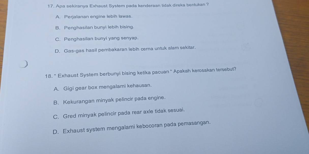 Apa sekiranya Exhaust System pada kenderaan tidak direka bentukan ?
A. Perjalanan engine lebih lawas.
B. Penghasilan bunyi lebih bising.
C. Penghasilan bunyi yang senyap.
D. Gas-gas hasil pembakaran lebih cerna untuk alam sekitar.
18. “ Exhaust System berbunyi bising ketika pacuan “ Apakah kerosakan tersebut?
A. Gigi gear box mengalami kehausan.
B. Kekurangan minyak pelincir pada engine.
C. Gred minyak pelincir pada rear axle tidak sesuai.
D. Exhaust system mengalami kebocoran pada pemasangan.