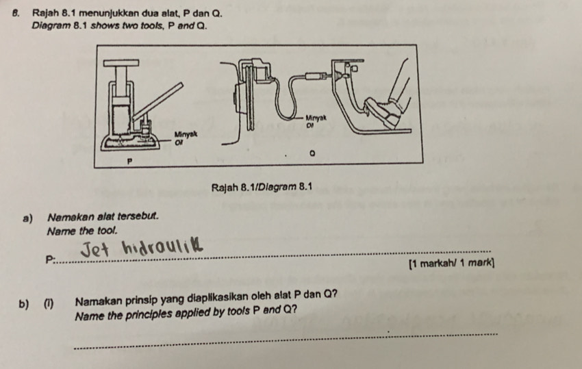 Rajah 8.1 menunjukkan dua alat, P dan Q. 
Diagram 8.1 shows two tools, P and Q. 
Rajah 8.1/Diagram 8.1 
a) Namakan alat tersebut. 
Name the tool. 
_
P :. 
[1 markah/ 1 mark] 
b) (1) Namakan prinsip yang diaplikasikan oleh alat P dan Q? 
Name the principles applied by tools P and Q? 
_