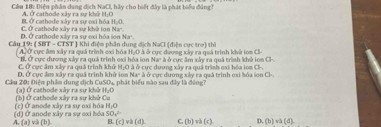 Điện phân dung dịch N= CI, hãy cho biết đây là phát biểu đủng?
A. Ở cathode xảy ra sự khử H_2O
B. Ở cathode xảy ra sự oxi hóa H_2O.
C. Ở cathode xảy ra sự khử ion Na^+.
D. Ở cathode xảy ra sự oxi hóa ion Na^+. 
Câu 19:  SBT - CTST  Khi điện phân dung dịch NaCl (điện cực trơ) thì
AỞ cực âm xảy ra quá trình oxi hóa H_2O ở cực dương xây ra quá trình khử ion Cl-
B. Ở cực dương xây ra quá trình oxi hóa ion Na^+ à ở cực âm xảy ra quá trình khử ion Cl-
C. Ở cực âm xảy ra quá trình khử H_2O à ở cưc dương xảy ra quá trình oxi hóa ion Cl-
D. Ở cực âm xảy ra quá trình khử ion Na° à ở cực dương xây ra quá trình oxi hóa ion Cl-.
Câu 20: Điện phân dung dịch CuS CD là phát biểu nào sau đây là đúng?
(a) Ở cathode xảy ra sự khử H_2O
(b) Ở cathode xảy ra sự khử Cu
(c) Ở anode xảy ra sự oxi hóa H_2O
(d) Ở anode xãy ra sự oxi hóa SO_4^(2-)
A. (a) và (b). B. (c) và (d). C. (b) và (c). D. (b) và (d).