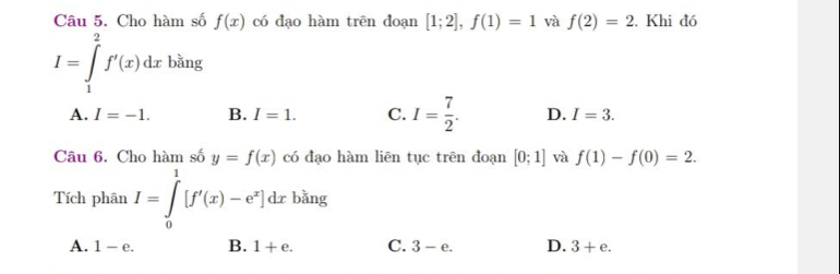 Cho hàm số f(x) có đạo hàm trên đoạn [1;2], f(1)=1 và f(2)=2. Khi đó
I=∈tlimits _1^(2f'(x)dxbsin g
A. I=-1. B. I=1. C. I=frac 7)2. D. I=3. 
Câu 6. Cho hàm số y=f(x) có đạo hàm liēn tục trên đoạn [0;1] và f(1)-f(0)=2. 
Tích phân I=∈tlimits _0^(1[f'(x)-e^x)]dx bằng
A. 1-e. B. 1+e. C. 3-e. D. 3+e.