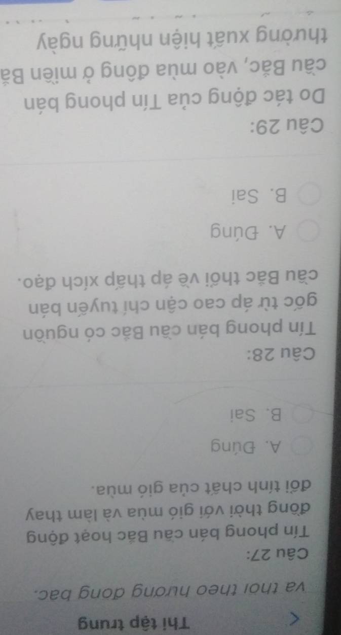 Thi tập trung
va thời theo hương đong bac.
Câu 27:
Tín phong bán cầu Bắc hoạt động
đồng thời với gió mùa và làm thay
đổi tính chất của gió mùa.
A. Đúng
B. Sai
Câu 28:
Tín phong bán cầu Bắc có nguồn
gốc từ áp cao cận chí tuyến bán
cầu Bắc thối về áp thấp xích đạo.
A. Đúng
B. Sai
Câu 29:
Do tác động của Tín phong bán
cầu Bắc, vào mùa đông ở miền Bắ
thường xuất hiện những ngày