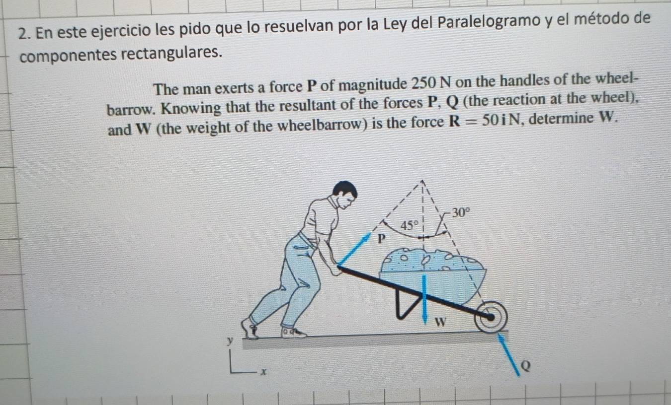 En este ejercicio les pido que lo resuelvan por la Ley del Paralelogramo y el método de
componentes rectangulares.
The man exerts a force P of magnitude 250 N on the handles of the wheel-
barrow. Knowing that the resultant of the forces P, Q (the reaction at the wheel),
and W (the weight of the wheelbarrow) is the force R=50iN , determine W.