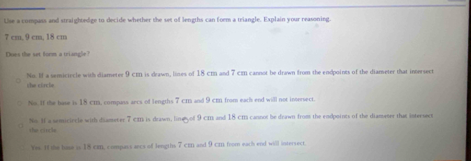 Use a compass and straightedge to decide whether the set of lengths can form a triangle. Explain your reasoning.
7 cm, 9 cm, 18 cm
Does the set form a triangle?
No. If a semicircle with diameter 9 cm is drawn, lines of 18 cm and 7 cm cannot be drawn from the endpoints of the diameter that intersect
the circle
No. If the base is 18 cm, compass arcs of lengths 7 cm and 9 cm from each end will not intersect.
No If a semicircle with diameter 7 cm is drawn, line of 9 cm and 18 cm cannot be drawn from the endpoints of the diameter that intersect
the circle
Yes. If the base is 18 cm, compass arcs of lengths 7 cm and 9 cm from each end will intersect.