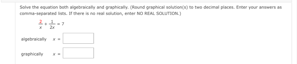 Solve the equation both algebraically and graphically. (Round graphical solution(s) to two decimal places. Enter your answers as 
comma-separated lists. If there is no real solution, enter NO REAL SOLUTION.)
 2/x + 1/2x =7
algebraically x=□
graphically x=□