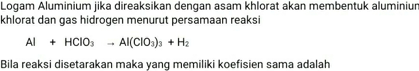 Logam Aluminium jika direaksikan dengan asam khlorat akan membentuk aluminiur 
khlorat dan gas hidrogen menurut persamaan reaksi
Al+HClO_3to Al(ClO_3)_3+H_2
Bila reaksi disetarakan maka yang memiliki koefisien sama adalah