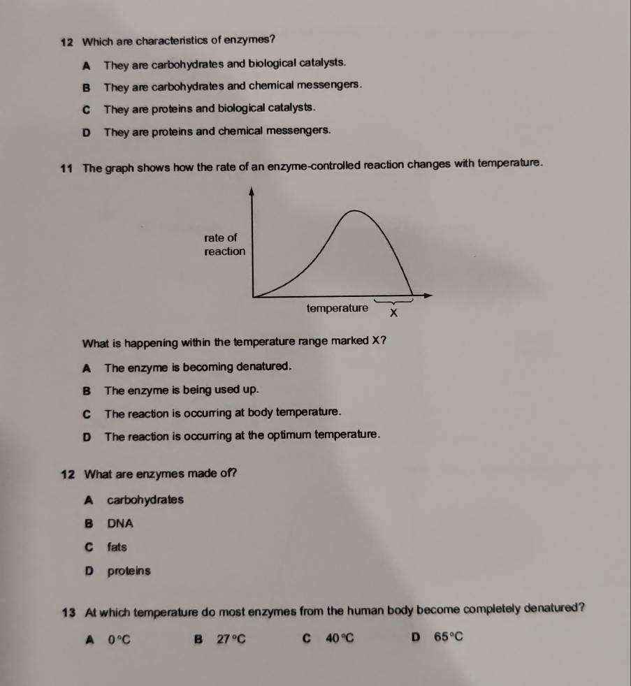 Which are characteristics of enzymes?
A They are carbohydrates and biological catalysts.
B They are carbohydrates and chemical messengers.
C They are proteins and biological catalysts.
D They are proteins and chemical messengers.
11 The graph shows how the rate of an enzyme-controlled reaction changes with temperature.
What is happening within the temperature range marked X?
A The enzyme is becoming denatured.
B The enzyme is being used up.
C The reaction is occurring at body temperature.
DThe reaction is occurring at the optimum temperature.
12 What are enzymes made of?
A carbohydrates
B DNA
C fats
D proteins
13 At which temperature do most enzymes from the human body become completely denatured?
A 0°C B 27°C C 40°C D 65°C