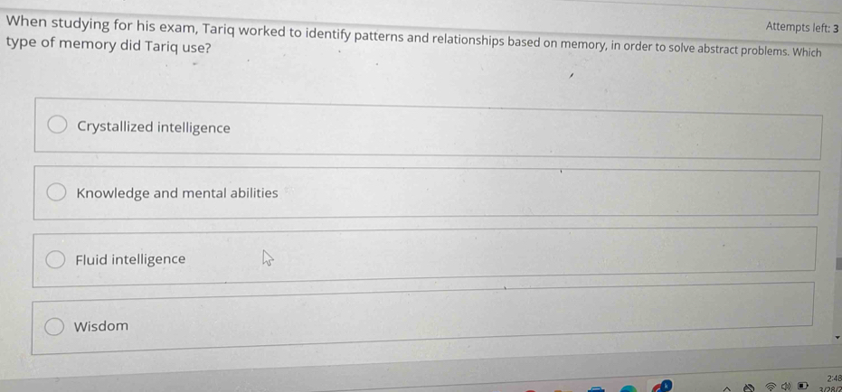 Attempts left: 3
When studying for his exam, Tariq worked to identify patterns and relationships based on memory, in order to solve abstract problems. Which
type of memory did Tariq use?
Crystallized intelligence
Knowledge and mental abilities
Fluid intelligence
Wisdom
2:48