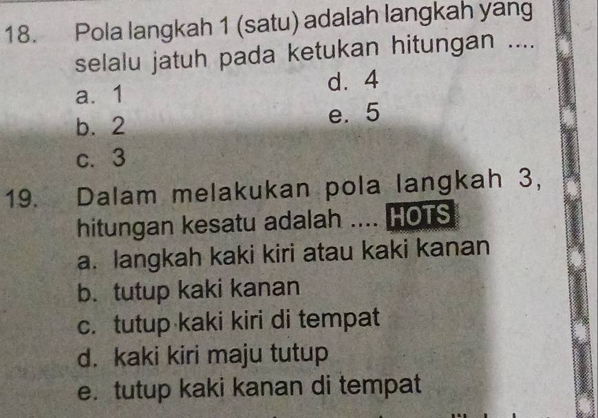 Pola langkah 1 (satu) adalah langkah yang
selalu jatuh pada ketukan hitungan ....
a. 1 d. 4
b. 2 e. 5
c. 3
19. Dalam melakukan pola langkah 3,
hitungan kesatu adalah .... HOTS
a. langkah kaki kiri atau kaki kanan
b.tutup kaki kanan
c. tutup kaki kiri di tempat
d. kaki kiri maju tutup
e. tutup kaki kanan di tempat