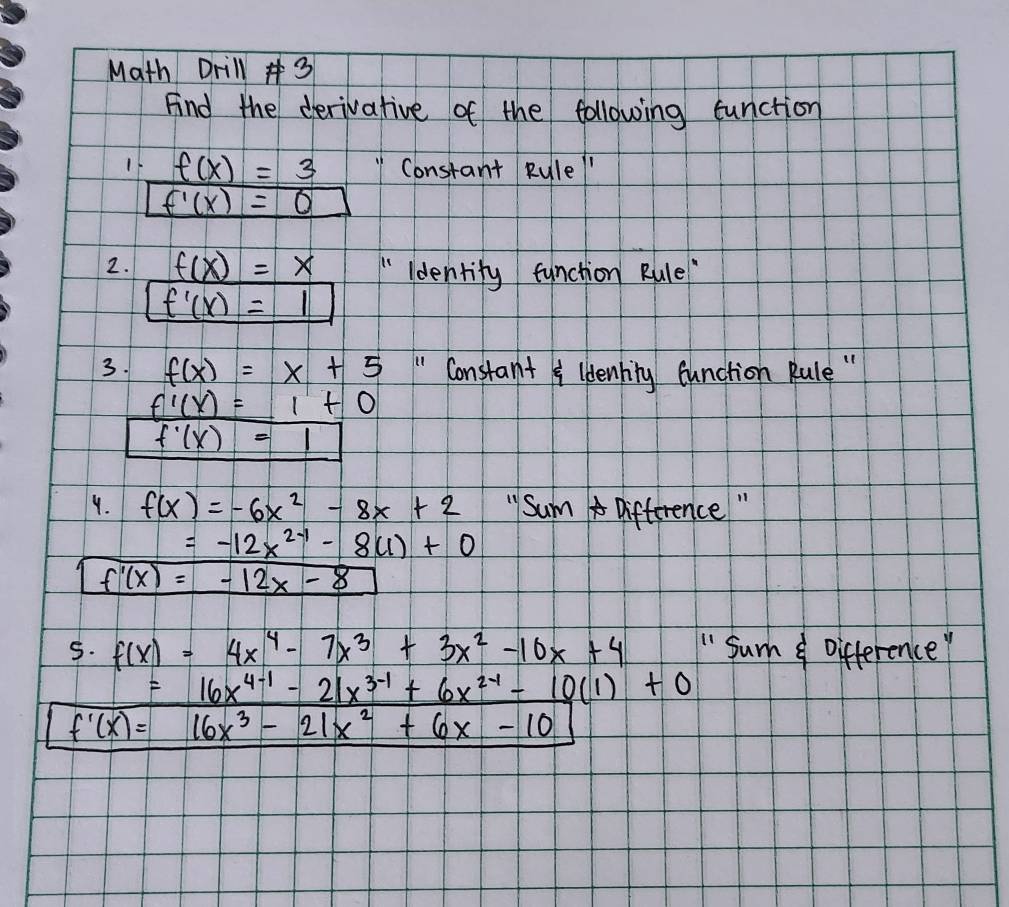 Math Drill 3 
Find the derivative of the following function 
If f(x)=3 Constant Rule
f'(x)=0
2. f(x)=x " ldentify function Rule
f'(x)=1
3. f(x)=x+5 " Constant leenhing function Rule " 
_ f'(x)=1+_ 0
f'(x)=1
4. f(x)=-6x^2-8x+2 "SumA Difference "
=-12x^(2-1)-8(1)+0
f'(x)=-12x-8
5. f(x)=4x^4-7x^3+3x^2-10x+4 " Sum Difference
=16x^(4-1)-21x^(3-1)+6x^(2-1)-10(1)+0
f'(x)=16x^3-21x^2+6x-10