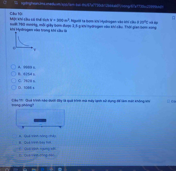 Một khí cầu có thể tích V=300m^3. Người ta bơm khí Hydrogen vào khí cầu ở 20^0C và áp
suất 760 mmHg, mỗi giây bơm được 2,5 g khí hydrogen vào khí cầu. Thời gian bơm xong
khí Hydrogen vào trong khí cầu là
A. 9989 s.
B. 6254 s.
C. 7628 s.
D. 1086 s
Câu 11: Quá trình nào dưới đây là quá trình mà máy lạnh sử dụng để làm mát không khí Đái
trong phòng?
A. Quá trình nóng cháy.
B. Quá trình bay hơi.
C. Quá trình ngưng kết.
D. Quá trình đồng đặc.