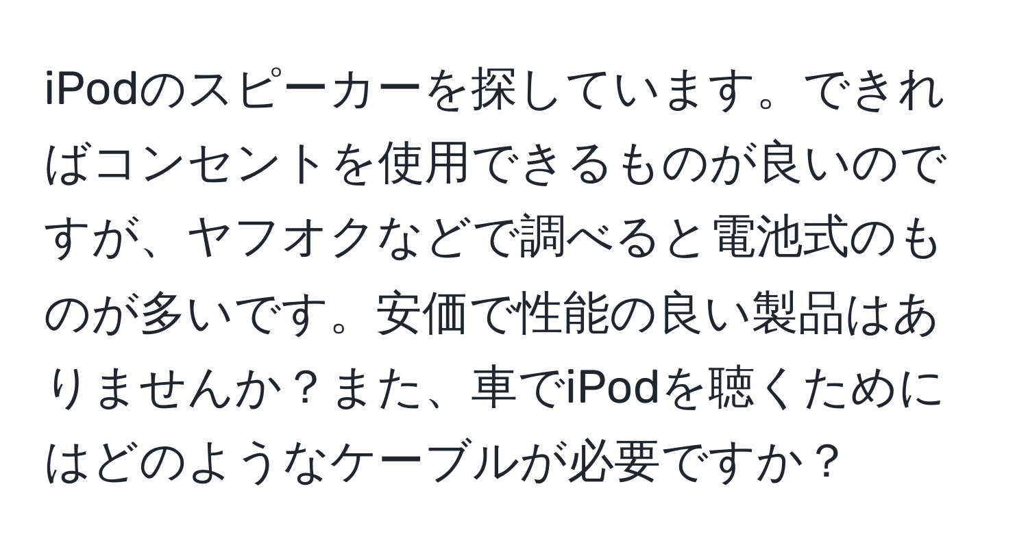 iPodのスピーカーを探しています。できればコンセントを使用できるものが良いのですが、ヤフオクなどで調べると電池式のものが多いです。安価で性能の良い製品はありませんか？また、車でiPodを聴くためにはどのようなケーブルが必要ですか？