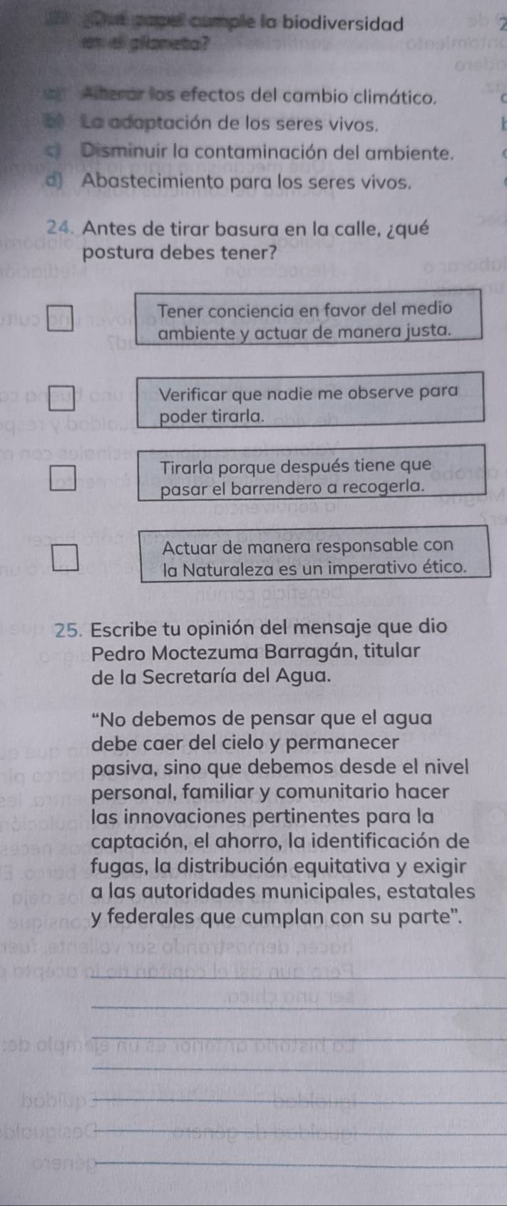 ue papel cumple la biodiversidad
e e glaneta?
Alterar los efectos del cambio climático.
b La adaptación de los seres vivos.
Disminuir la contaminación del ambiente.
d) Abastecimiento para los seres vivos.
24. Antes de tirar basura en la calle, ¿qué
postura debes tener?
Tener conciencia en favor del medio
ambiente y actuar de manera justa.
Verificar que nadie me observe para
poder tirarla.
Tirarla porque después tiene que
pasar el barrendero a recogerla.
Actuar de manera responsable con
la Naturaleza es un imperativo ético.
25. Escribe tu opinión del mensaje que dio
Pedro Moctezuma Barragán, titular
de la Secretaría del Agua.
“No debemos de pensar que el agua
debe caer del cielo y permanecer
pasiva, sino que debemos desde el nivel
personal, familiar y comunitario hacer
las innovaciones pertinentes para la
captación, el ahorro, la identificación de
fugas, la distribución equitativa y exigir
a las autoridades municipales, estatales
y federales que cumplan con su parte".
_
_
_
_
_
_
_