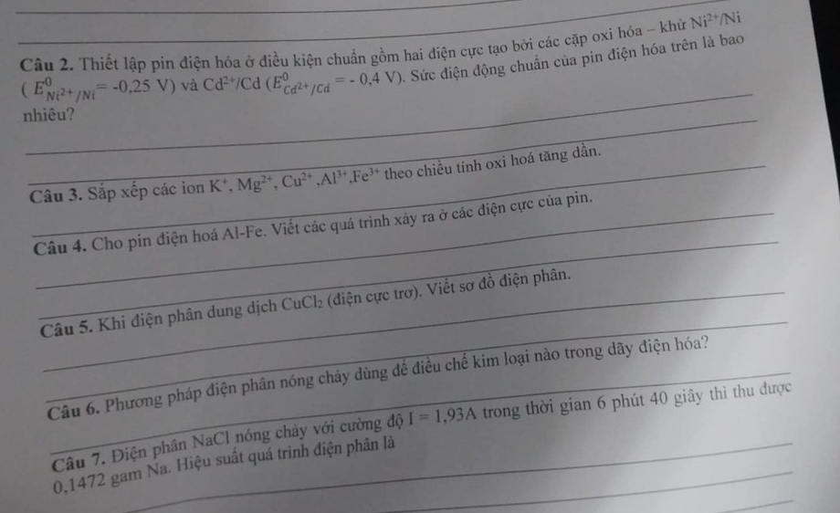 Thiết lập pin điện hóa ở điều kiện chuẩn gồm hai điện cực tạo bởi các cặp oxi hóa - khử Ni^(2+) /Ni
(E_Ni^(2+)/Ni^0=-0,25V) và Cd^(2+)/Cd(E_Cd^(2+)/Cd^0=-0,4V). Sức điện động chuẩn của pin điện hóa trên là bao 
_ 
nhiêu? 
Câu 3. Sắp xếp các ion K^+, Mg^(2+), Cu^(2+), Al^(3+), Fe^(3+) theo chiều tính oxi hoá tăng dần. 
_ 
Câu 4. Cho pin điện hoá Al-Fe. Viết các quá trình xảy ra ở các điện cực của pin. 
_ 
Câu 5. Khi điện phân dung dịch CuCl_2 (diện cực trơ). Viết sơ đồ điện phân. 
Câu 6. Phương pháp điện phân nóng chảy dùng đề điều chế kim loại nào trong dãy điện hóa? 
Câu 7. Điện phân NaCl nóng chây với cường độ I=1,93A trong thời gian 6 phút 40 giây thì thu được 
_
0,1472 gam Na. Hiệu suất quá trình điện phân là