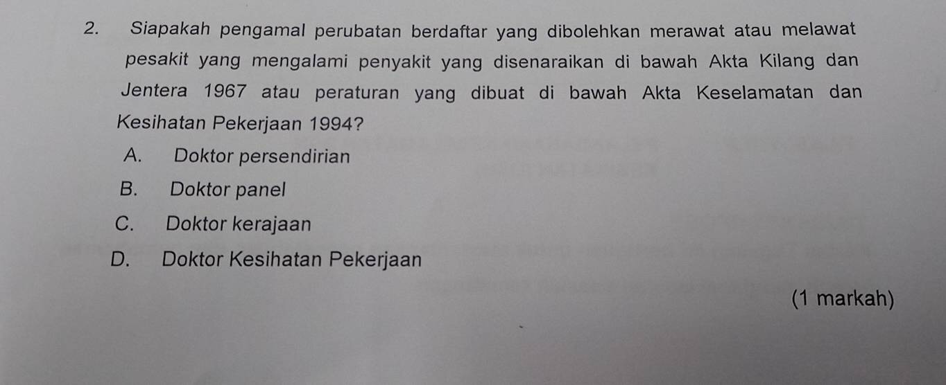 Siapakah pengamal perubatan berdaftar yang dibolehkan merawat atau melawat
pesakit yang mengalami penyakit yang disenaraikan di bawah Akta Kilang dan
Jentera 1967 atau peraturan yang dibuat di bawah Akta Keselamatan dan
Kesihatan Pekerjaan 1994?
A. Doktor persendirian
B. Doktor panel
C. Doktor kerajaan
D. Doktor Kesihatan Pekerjaan
(1 markah)